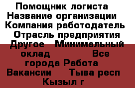 Помощник логиста › Название организации ­ Компания-работодатель › Отрасль предприятия ­ Другое › Минимальный оклад ­ 20 000 - Все города Работа » Вакансии   . Тыва респ.,Кызыл г.